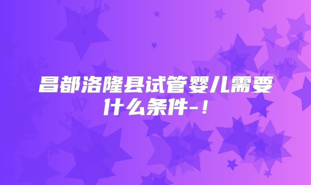 昌都洛隆县试管婴儿需要什么条件-！