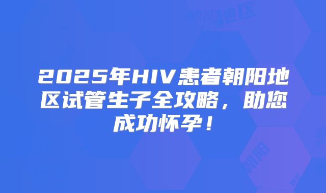 2025年HIV患者朝阳地区试管生子全攻略，助您成功怀孕！