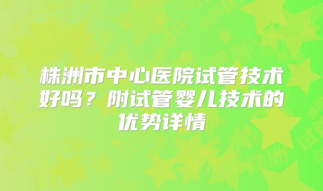 株洲市中心医院试管技术好吗？附试管婴儿技术的优势详情