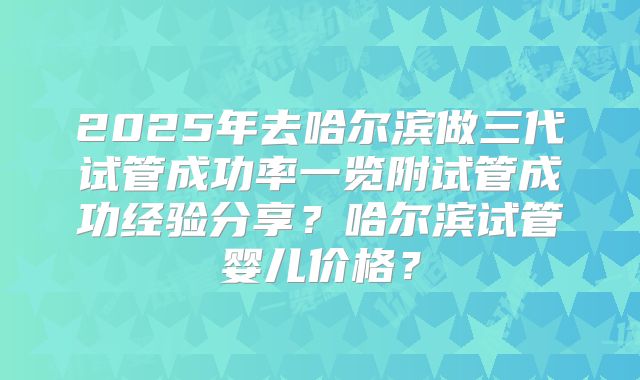 2025年去哈尔滨做三代试管成功率一览附试管成功经验分享？哈尔滨试管婴儿价格？
