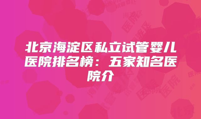 北京海淀区私立试管婴儿医院排名榜：五家知名医院介