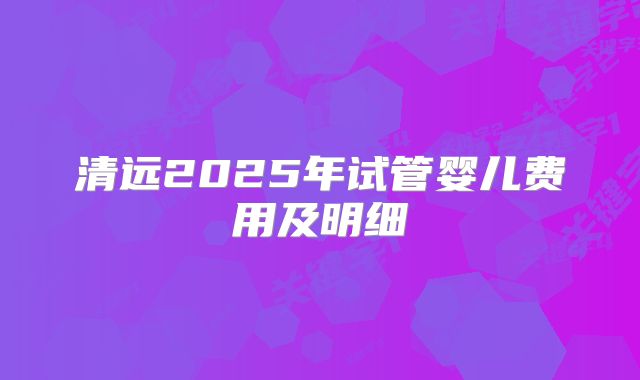 清远2025年试管婴儿费用及明细