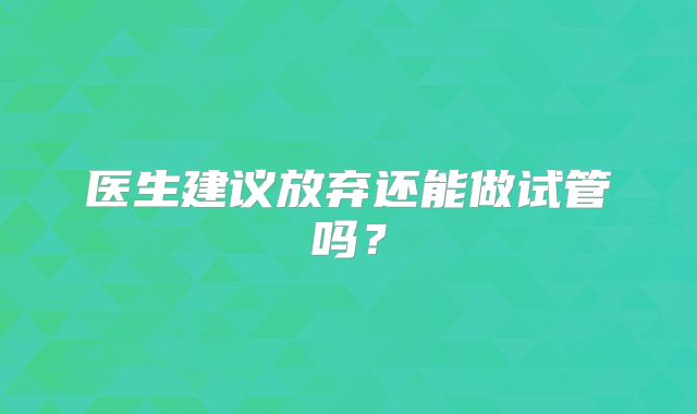 医生建议放弃还能做试管吗？