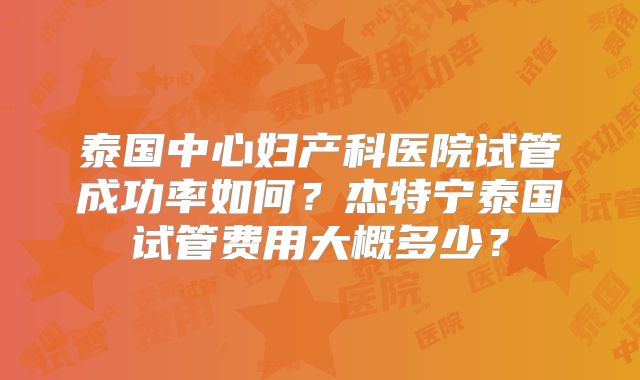 泰国中心妇产科医院试管成功率如何？杰特宁泰国试管费用大概多少？