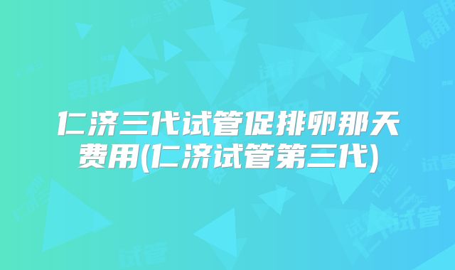 仁济三代试管促排卵那天费用(仁济试管第三代)