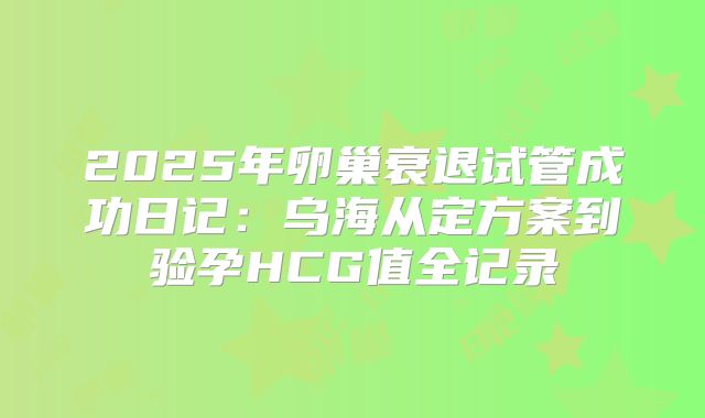 2025年卵巢衰退试管成功日记：乌海从定方案到验孕HCG值全记录