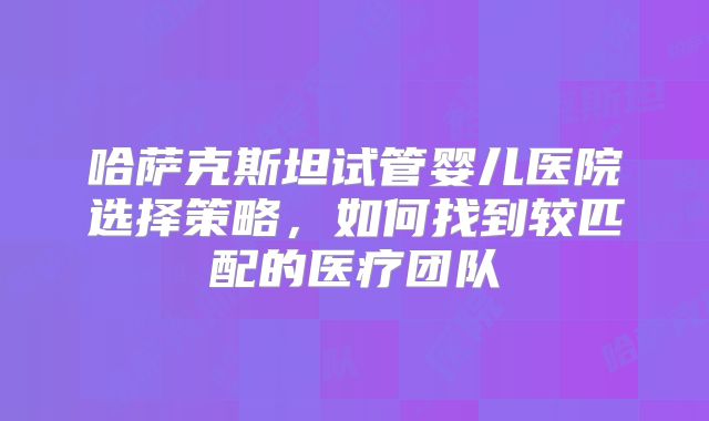 哈萨克斯坦试管婴儿医院选择策略,如何找到较匹配的医疗团队