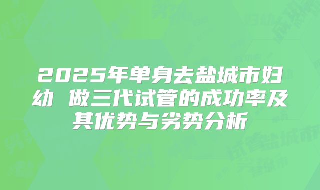 2025年单身去盐城市妇幼 做三代试管的成功率及其优势与劣势分析