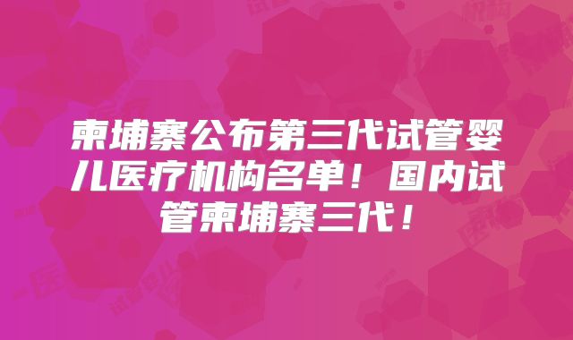 柬埔寨公布第三代试管婴儿医疗机构名单！国内试管柬埔寨三代！
