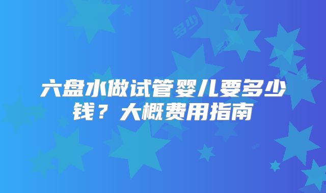 六盘水做试管婴儿要多少钱?大概费用指南