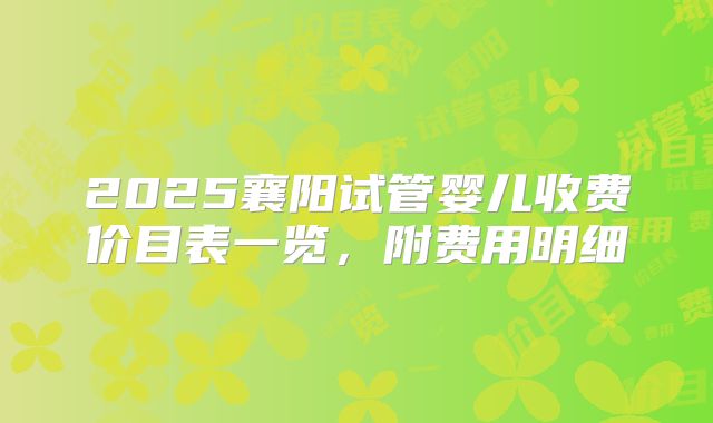 2025襄阳试管婴儿收费价目表一览,附费用明细