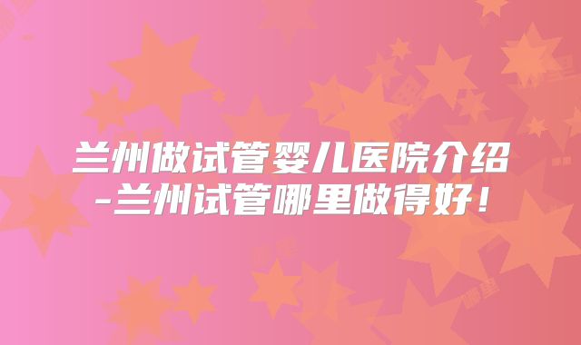 兰州做试管婴儿医院介绍-兰州试管哪里做得好！