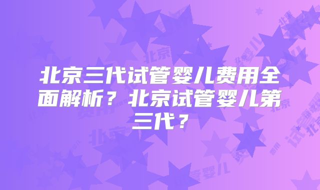 北京三代试管婴儿费用全面解析？北京试管婴儿第三代？