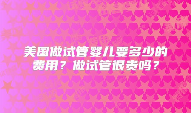 美国做试管婴儿要多少的费用?做试管很贵吗?