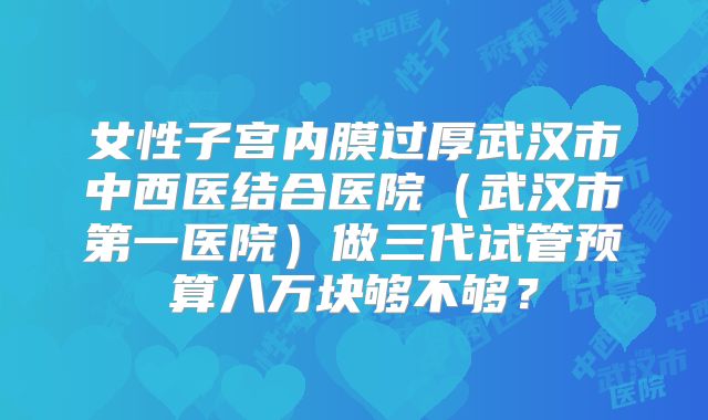 女性子宫内膜过厚武汉市中西医结合医院(武汉市第一医院)做三代试管预算八万块够不够?