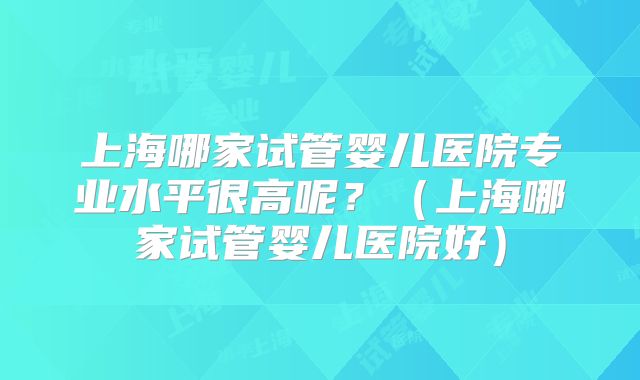 上海哪家试管婴儿医院专业水平很高呢？（上海哪家试管婴儿医院好）