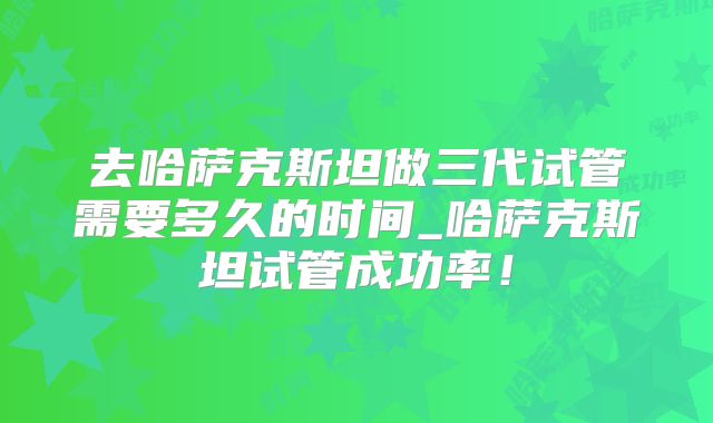 去哈萨克斯坦做三代试管需要多久的时间_哈萨克斯坦试管成功率！