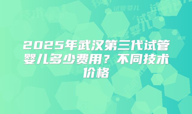 2025年武汉第三代试管婴儿多少费用？不同技术价格