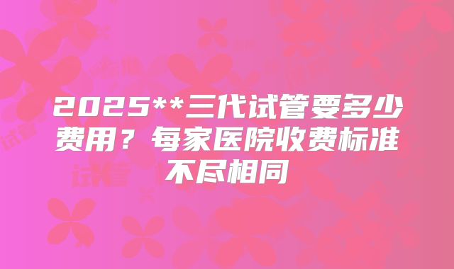 2025**三代试管要多少费用？每家医院收费标准不尽相同