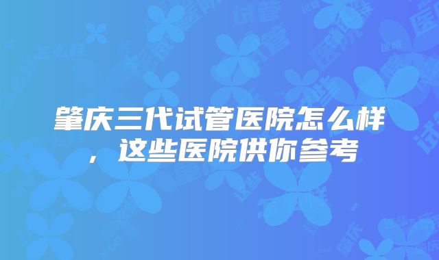 肇庆三代试管医院怎么样，这些医院供你参考