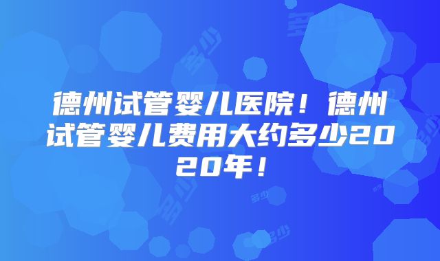 德州试管婴儿医院！德州试管婴儿费用大约多少2020年！