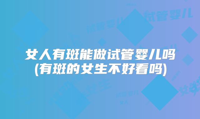 女人有斑能做试管婴儿吗(有斑的女生不好看吗)