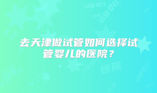 去天津做试管如何选择试管婴儿的医院?
