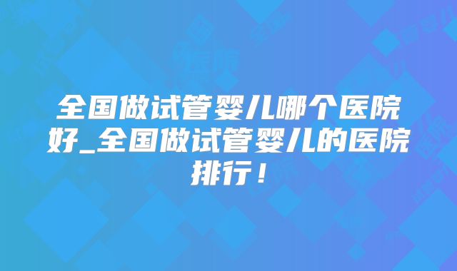 全国做试管婴儿哪个医院好_全国做试管婴儿的医院排行！