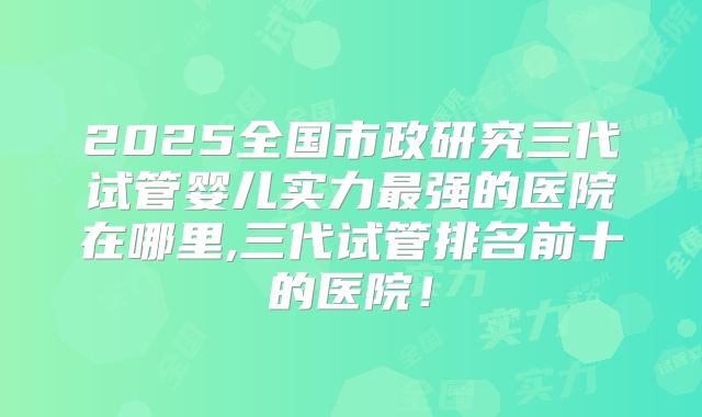 2025全国市政研究三代试管婴儿实力最强的医院在哪里,三代试管排名前十的医院！