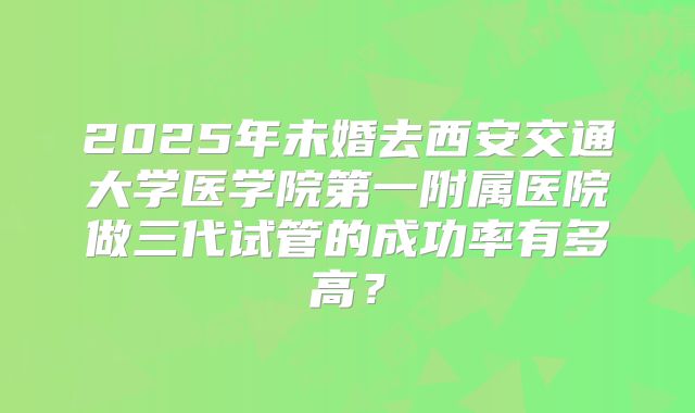 2025年未婚去西安交通大学医学院第一附属医院做三代试管的成功率有多高？