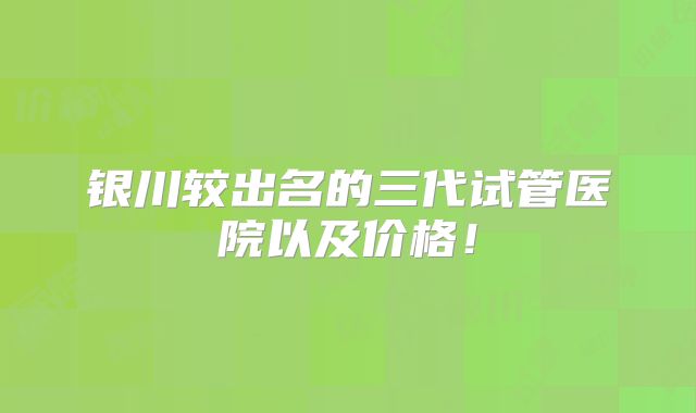 银川较出名的三代试管医院以及价格！