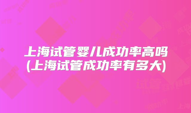 上海试管婴儿成功率高吗(上海试管成功率有多大)