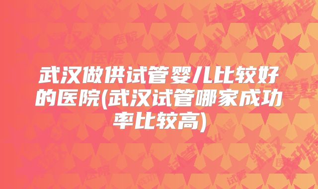 武汉做供试管婴儿比较好的医院(武汉试管哪家成功率比较高)