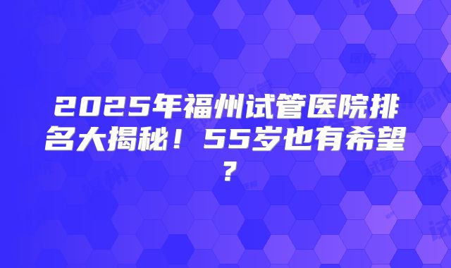 2025年福州试管医院排名大揭秘！55岁也有希望？