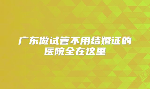 广东做试管不用结婚证的医院全在这里