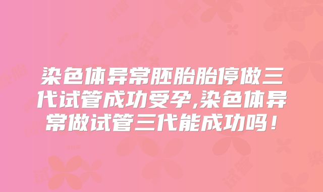 染色体异常胚胎胎停做三代试管成功受孕,染色体异常做试管三代能成功吗！
