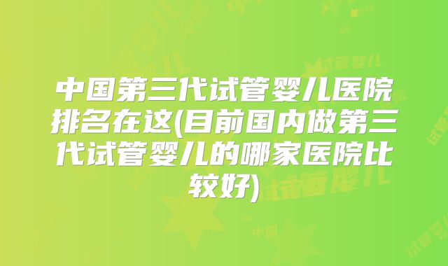 中国第三代试管婴儿医院排名在这(目前国内做第三代试管婴儿的哪家医院比较好)
