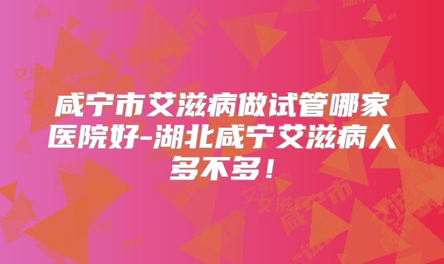 咸宁市艾滋病做试管哪家医院好-湖北咸宁艾滋病人多不多!