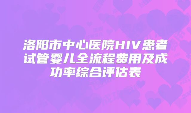 洛阳市中心医院HIV患者试管婴儿全流程费用及成功率综合评估表
