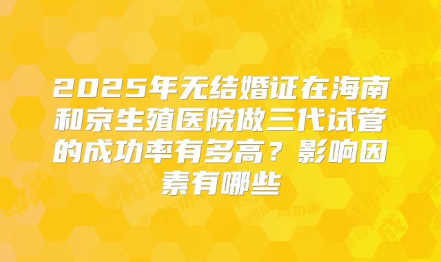 2025年无结婚证在海南和京生殖医院做三代试管的成功率有多高?影响因素有哪些