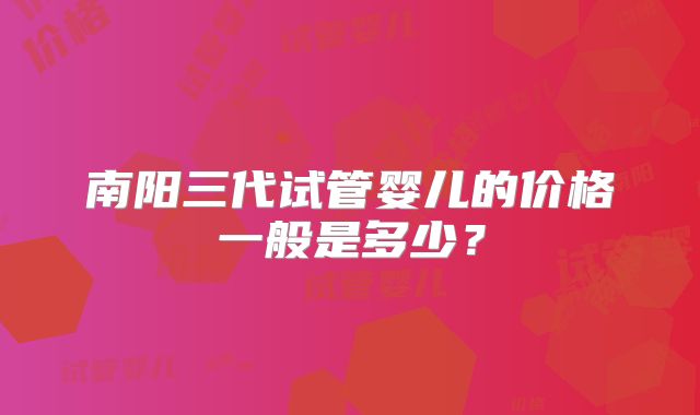南阳三代试管婴儿的价格一般是多少？