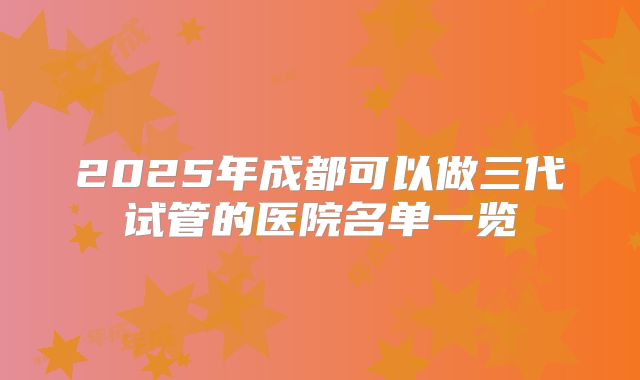 2025年成都可以做三代试管的医院名单一览