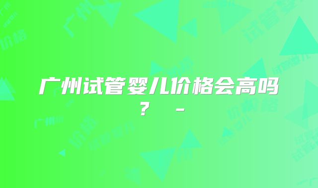 广州试管婴儿价格会高吗？ -