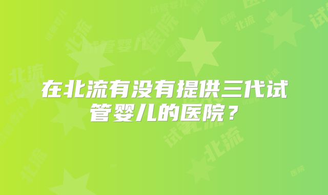 在北流有没有提供三代试管婴儿的医院?