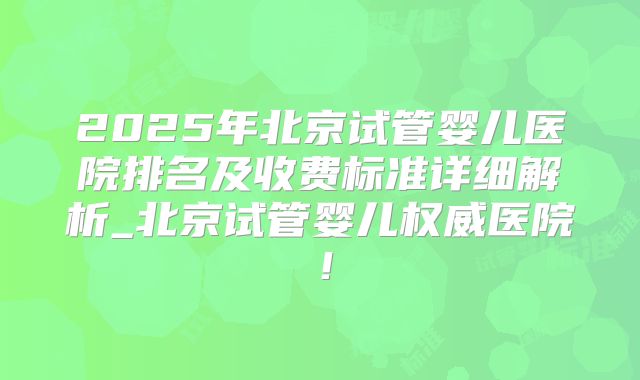 2025年北京试管婴儿医院排名及收费标准详细解析_北京试管婴儿权威医院!