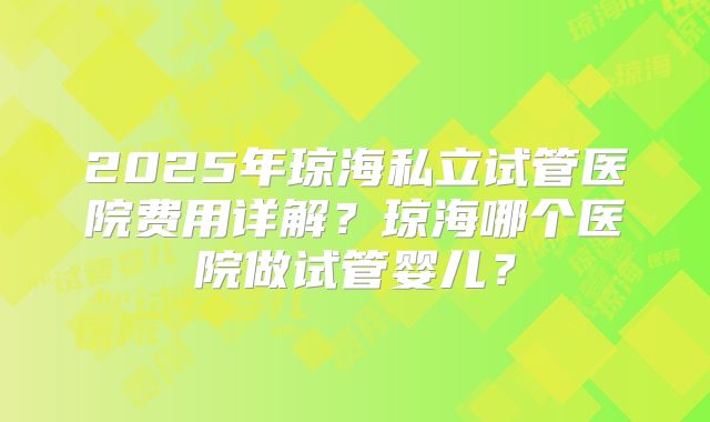 2025年琼海私立试管医院费用详解？琼海哪个医院做试管婴儿？