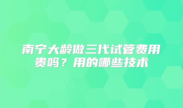 南宁大龄做三代试管费用贵吗？用的哪些技术
