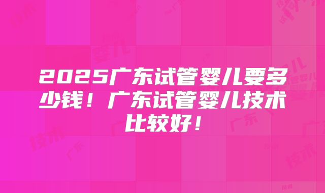 2025广东试管婴儿要多少钱!广东试管婴儿技术比较好!