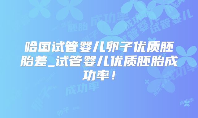 哈国试管婴儿卵子优质胚胎差_试管婴儿优质胚胎成功率！