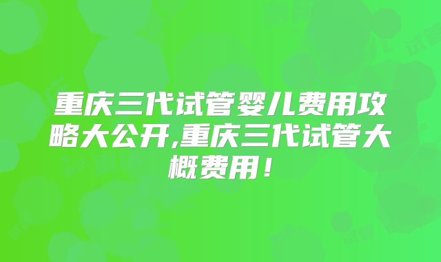 重庆三代试管婴儿费用攻略大公开,重庆三代试管大概费用!